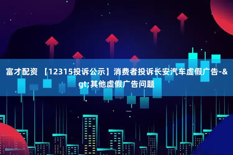 富才配资 【12315投诉公示】消费者投诉长安汽车虚假广告->其他虚假广告问题