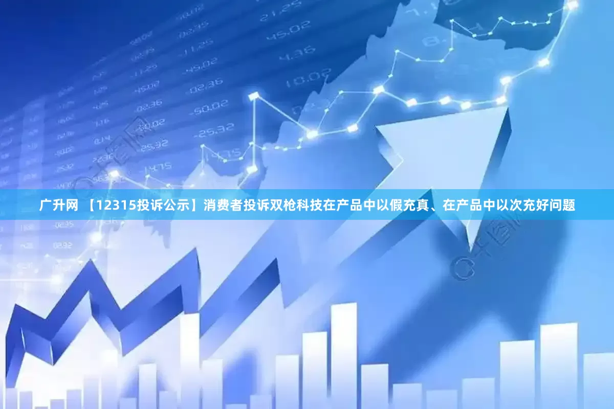 广升网 【12315投诉公示】消费者投诉双枪科技在产品中以假充真、在产品中以次充好问题