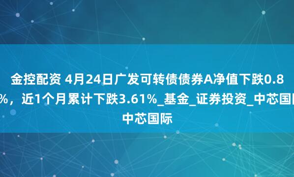 金控配资 4月24日广发可转债债券A净值下跌0.83%，近1个月累计下跌3.61%_基金_证券投资_中芯国际