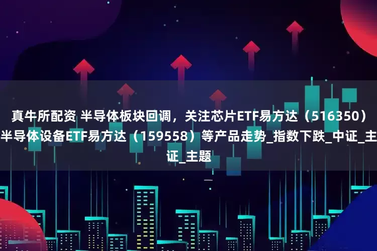 真牛所配资 半导体板块回调，关注芯片ETF易方达（516350）、半导体设备ETF易方达（159558）等产品走势_指数下跌_中证_主题