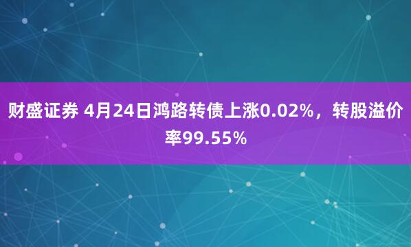 财盛证券 4月24日鸿路转债上涨0.02%，转股溢价率99.55%