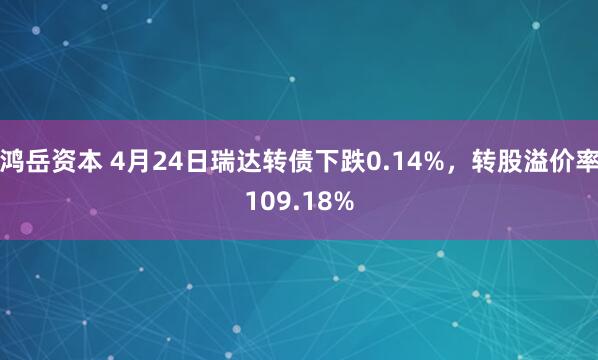 鸿岳资本 4月24日瑞达转债下跌0.14%，转股溢价率109.18%
