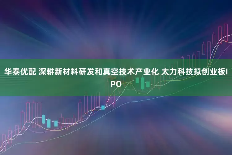 华泰优配 深耕新材料研发和真空技术产业化 太力科技拟创业板IPO