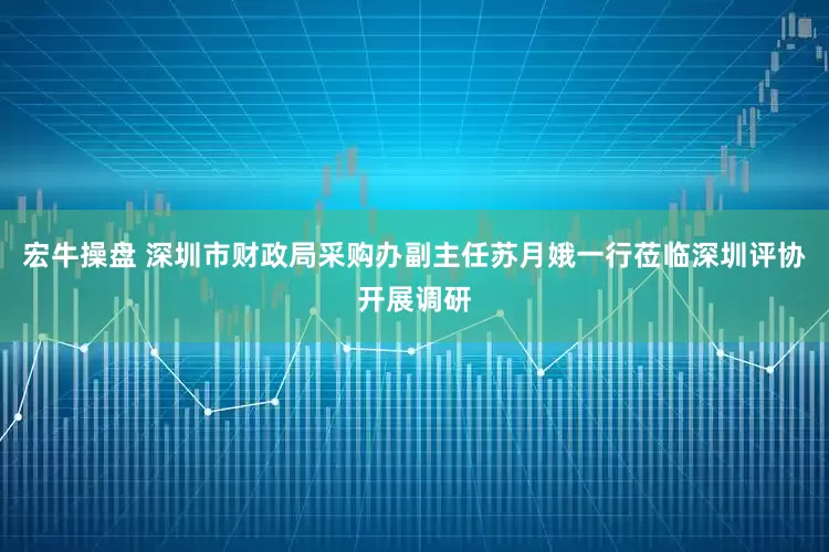 宏牛操盘 深圳市财政局采购办副主任苏月娥一行莅临深圳评协开展调研