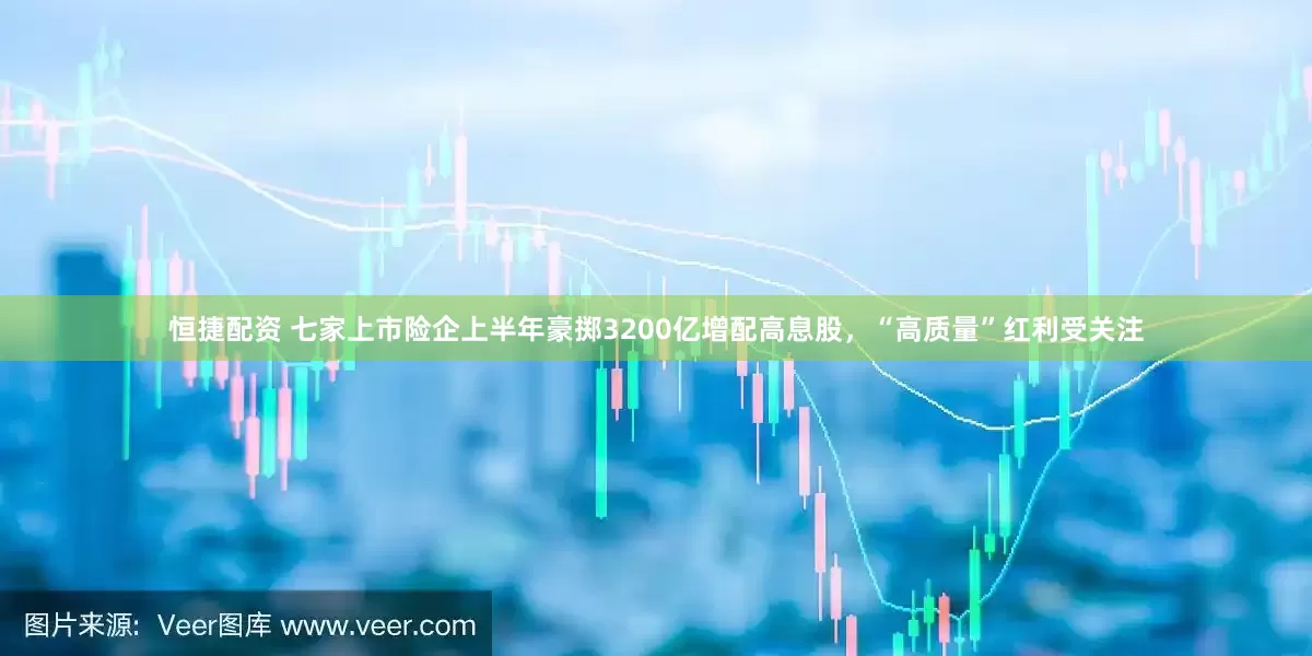 恒捷配资 七家上市险企上半年豪掷3200亿增配高息股，“高质量”红利受关注