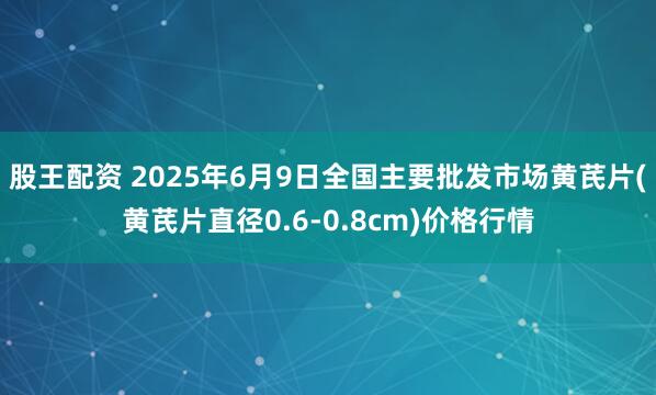 股王配资 2025年6月9日全国主要批发市场黄芪片(黄芪片直径0.6-0.8cm)价格行情