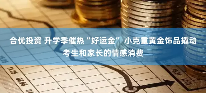 合优投资 升学季催热“好运金” 小克重黄金饰品撬动考生和家长的情感消费
