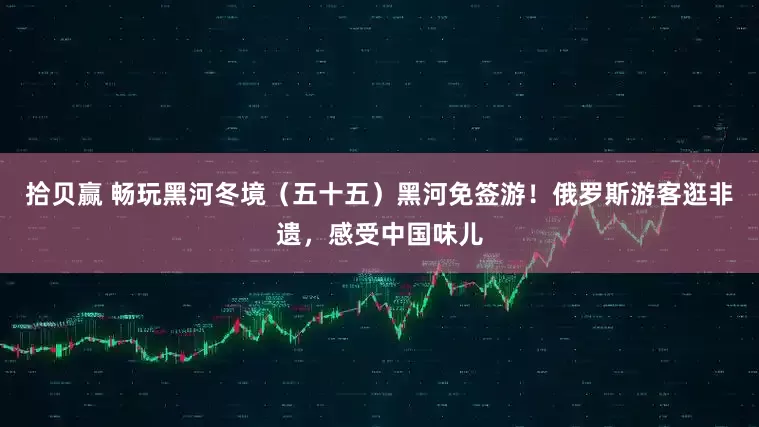 拾贝赢 畅玩黑河冬境（五十五）黑河免签游！俄罗斯游客逛非遗，感受中国味儿