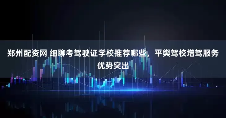 郑州配资网 细聊考驾驶证学校推荐哪些，平舆驾校增驾服务优势突出